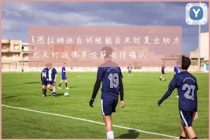 K图拉姆独自训练能否及时复出助力尤文对战佛罗伦萨尚待确认