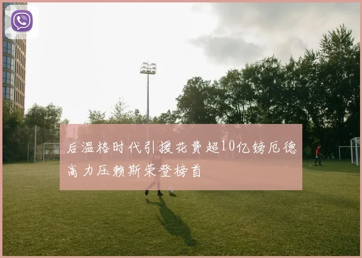 后温格时代引援花费超10亿镑厄德高力压赖斯荣登榜首