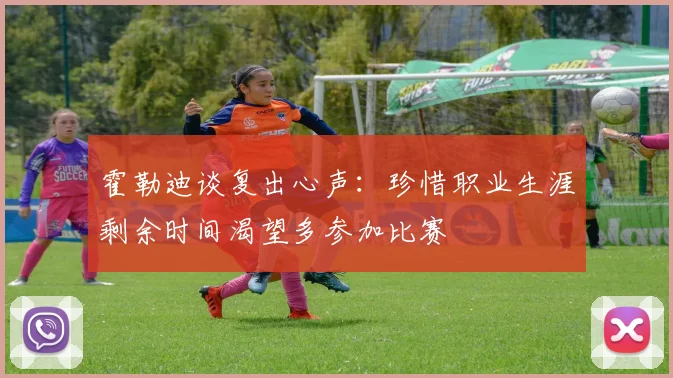 霍勒迪谈复出心声：珍惜职业生涯剩余时间渴望多参加比赛
