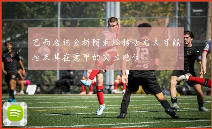 巴西名记分析阿利松转会尤文可能性及其在意甲的实力地位