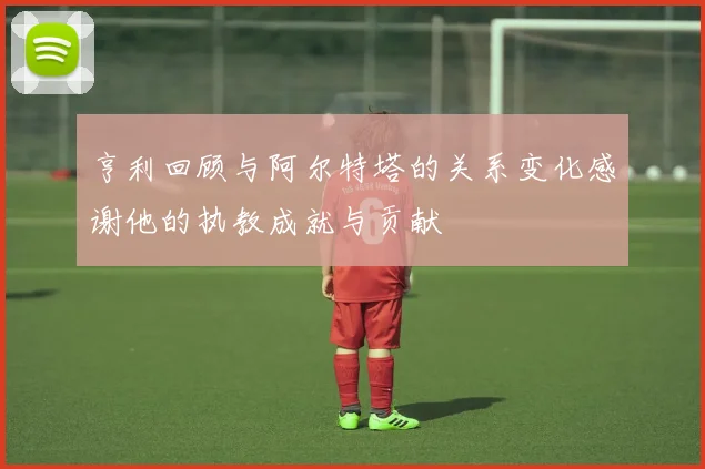 亨利回顾与阿尔特塔的关系变化感谢他的执教成就与贡献