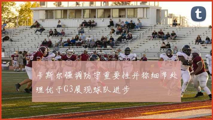 卡斯尔强调防守重要性并称细节处理优于G3展现球队进步