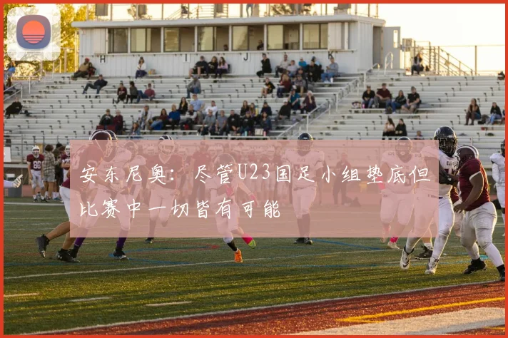 安东尼奥：尽管U23国足小组垫底但比赛中一切皆有可能