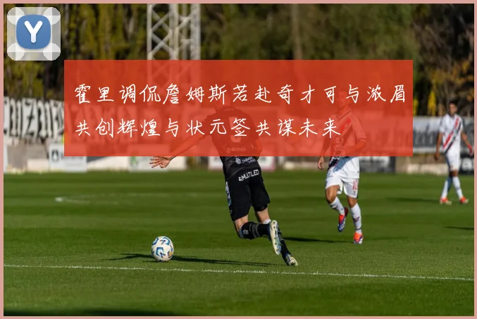 霍里调侃詹姆斯若赴奇才可与浓眉共创辉煌与状元签共谋未来