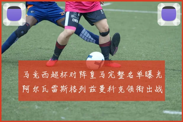 马竞西超杯对阵皇马完整名单曝光阿尔瓦雷斯格列兹曼科克领衔出战