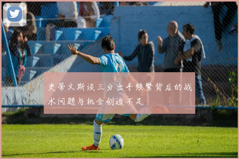 史蒂文斯谈三分出手频繁背后的战术问题与机会创造不足