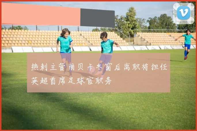 热刺主管丽贝卡冬窗后离职将担任英超首席足球官职务